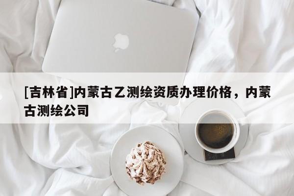 [吉林省]內蒙古乙測繪資質辦理價格，內蒙古測繪公司