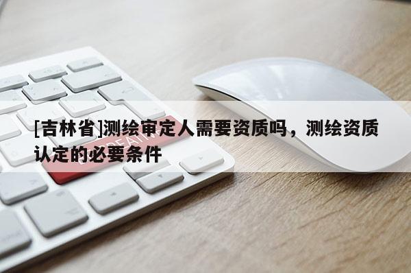 [吉林省]測繪審定人需要資質嗎，測繪資質認定的必要條件