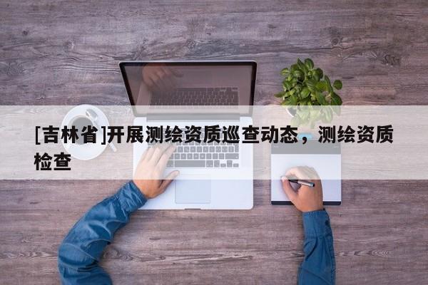 [吉林省]開展測繪資質(zhì)巡查動態(tài)，測繪資質(zhì)檢查