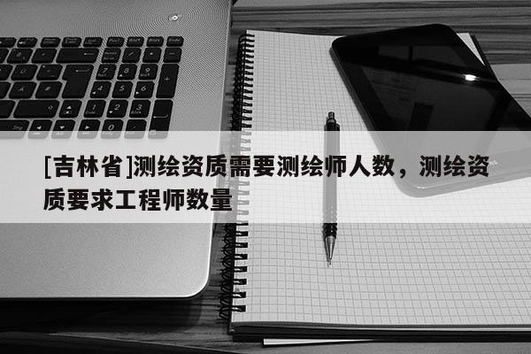 [吉林省]測繪資質(zhì)需要測繪師人數(shù)，測繪資質(zhì)要求工程師數(shù)量