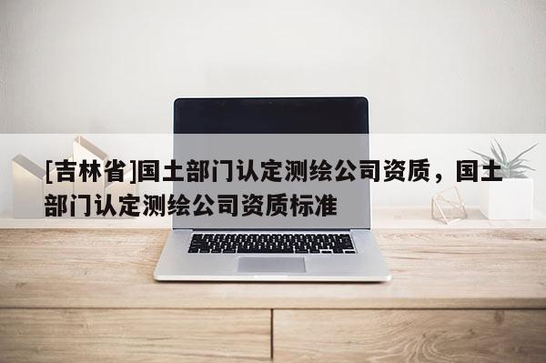 [吉林省]國土部門認定測繪公司資質，國土部門認定測繪公司資質標準