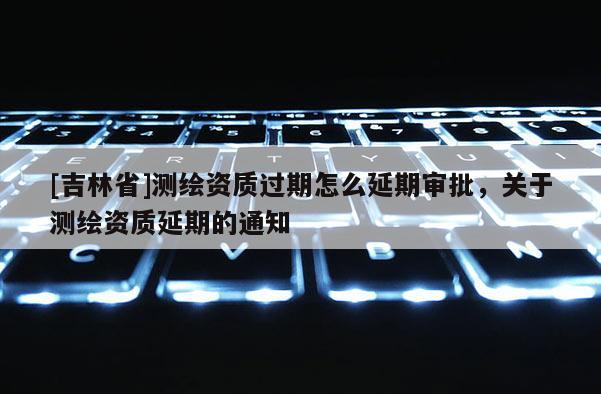 [吉林省]測繪資質過期怎么延期審批，關于測繪資質延期的通知