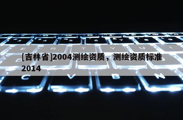 [吉林省]2004測繪資質，測繪資質標準2014