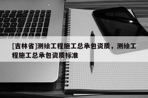 [吉林省]測繪工程施工總承包資質，測繪工程施工總承包資質標準
