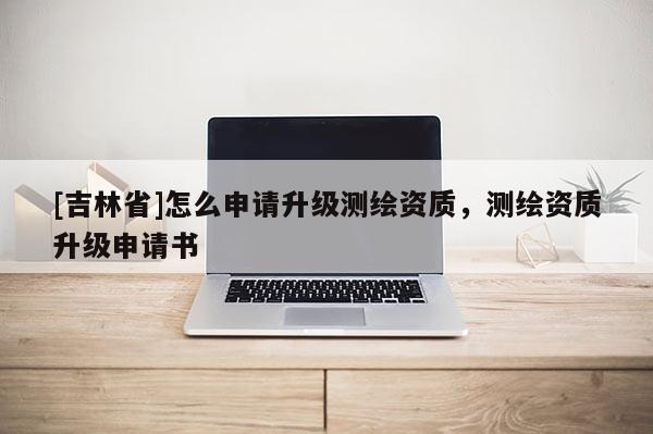 [吉林省]怎么申請升級測繪資質，測繪資質升級申請書