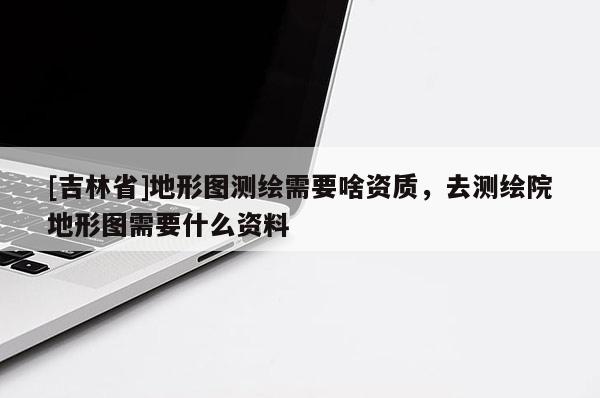 [吉林省]地形圖測繪需要啥資質(zhì)，去測繪院地形圖需要什么資料