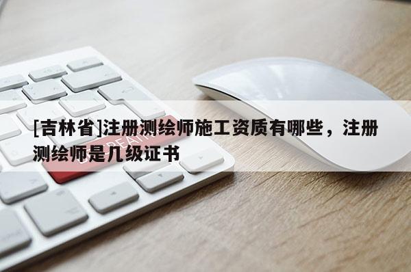 [吉林省]注冊測繪師施工資質有哪些，注冊測繪師是幾級證書