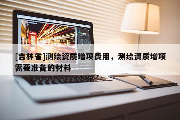 [吉林省]測繪資質增項費用，測繪資質增項需要準備的材料
