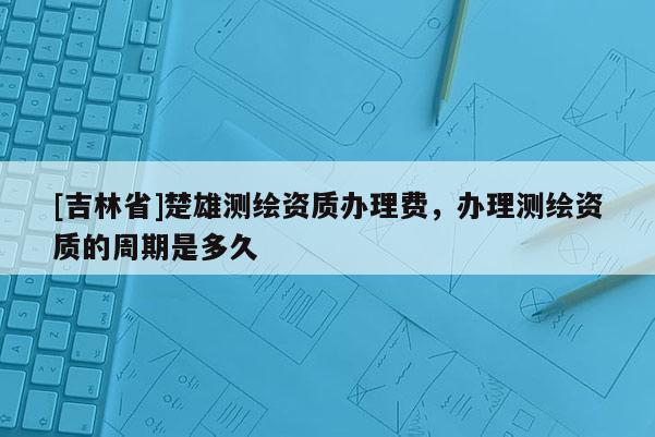 [吉林省]楚雄測繪資質辦理費，辦理測繪資質的周期是多久