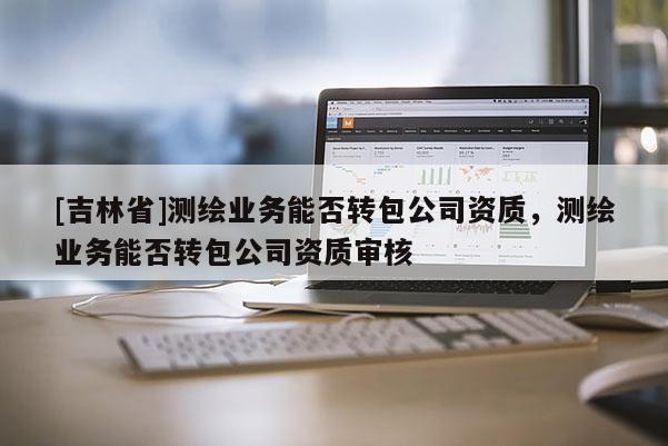 [吉林省]測繪業務能否轉包公司資質，測繪業務能否轉包公司資質審核