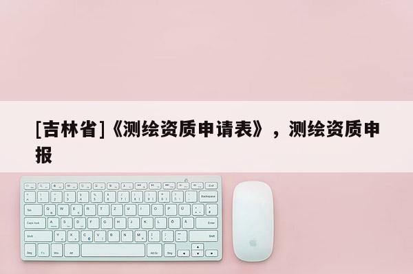 [吉林省]《測繪資質(zhì)申請表》，測繪資質(zhì)申報(bào)