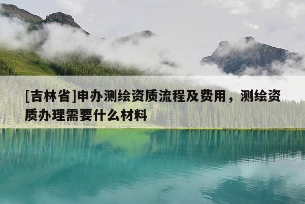[吉林省]申辦測繪資質流程及費用，測繪資質辦理需要什么材料