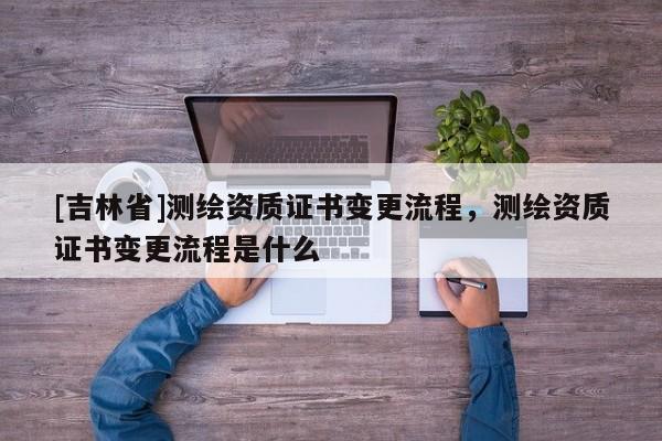 [吉林省]測繪資質證書變更流程，測繪資質證書變更流程是什么