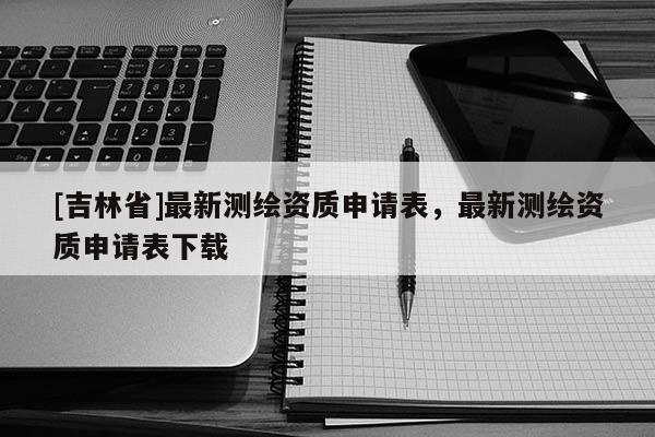 [吉林省]最新測繪資質申請表，最新測繪資質申請表下載