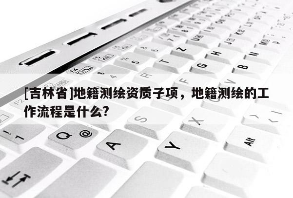 [吉林省]地籍測(cè)繪資質(zhì)子項(xiàng)，地籍測(cè)繪的工作流程是什么?