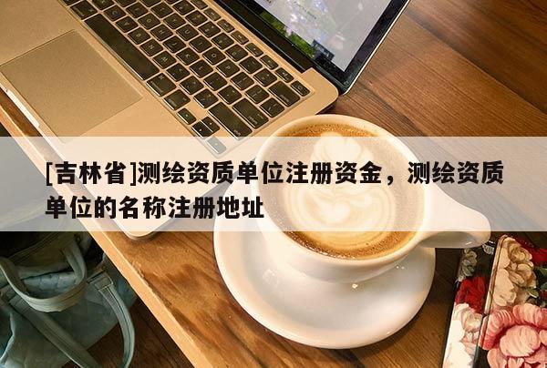 [吉林省]測繪資質單位注冊資金，測繪資質單位的名稱注冊地址