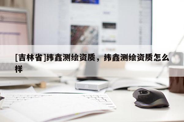 [吉林省]緯鑫測(cè)繪資質(zhì)，緯鑫測(cè)繪資質(zhì)怎么樣