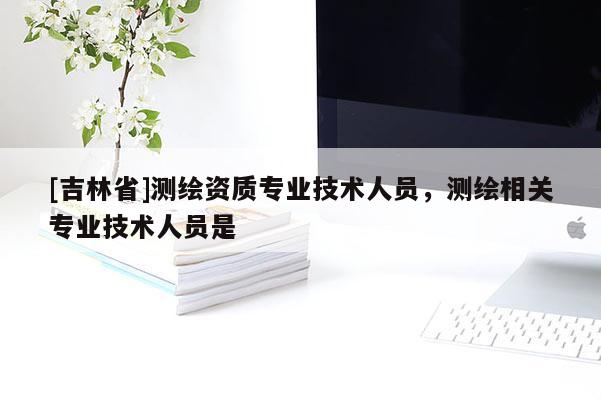[吉林省]測(cè)繪資質(zhì)專(zhuān)業(yè)技術(shù)人員，測(cè)繪相關(guān)專(zhuān)業(yè)技術(shù)人員是