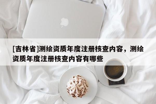 [吉林省]測(cè)繪資質(zhì)年度注冊(cè)核查內(nèi)容，測(cè)繪資質(zhì)年度注冊(cè)核查內(nèi)容有哪些