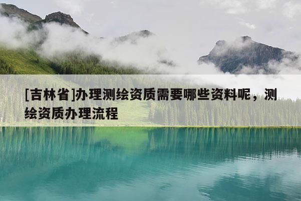 [吉林省]辦理測繪資質(zhì)需要哪些資料呢，測繪資質(zhì)辦理流程