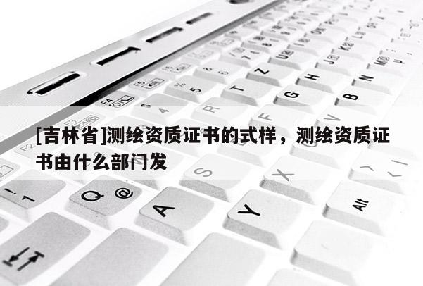 [吉林省]測繪資質(zhì)證書的式樣，測繪資質(zhì)證書由什么部門發(fā)