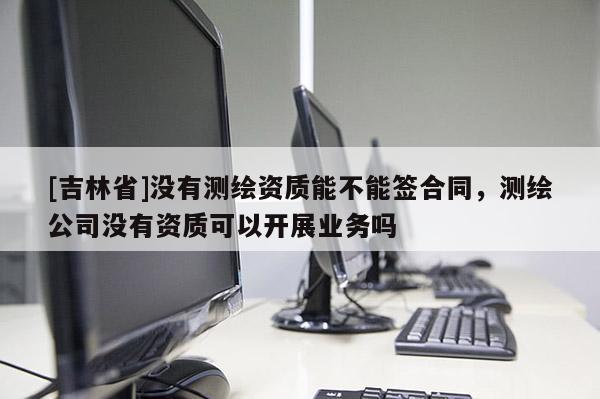[吉林省]沒有測繪資質(zhì)能不能簽合同，測繪公司沒有資質(zhì)可以開展業(yè)務(wù)嗎