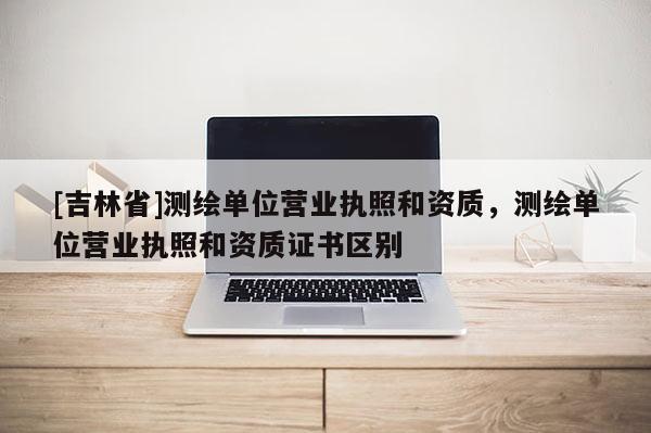 [吉林省]測繪單位營業執照和資質，測繪單位營業執照和資質證書區別
