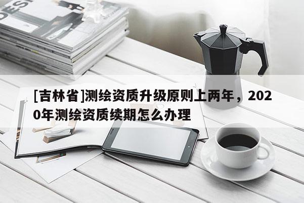 [吉林省]測繪資質升級原則上兩年，2020年測繪資質續期怎么辦理