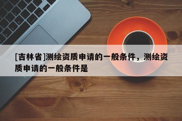 [吉林省]測繪資質申請的一般條件，測繪資質申請的一般條件是
