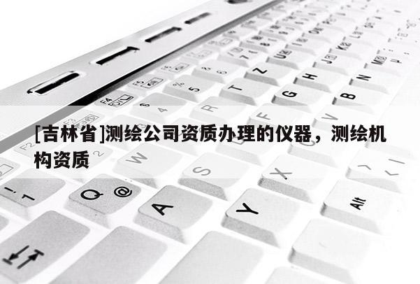[吉林省]測繪公司資質辦理的儀器，測繪機構資質