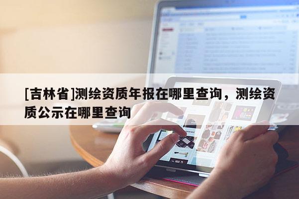 [吉林省]測繪資質(zhì)年報在哪里查詢，測繪資質(zhì)公示在哪里查詢