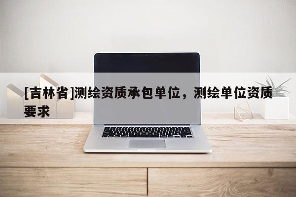 [吉林省]測繪資質承包單位，測繪單位資質要求