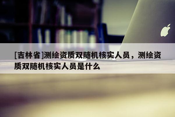 [吉林省]測繪資質雙隨機核實人員，測繪資質雙隨機核實人員是什么