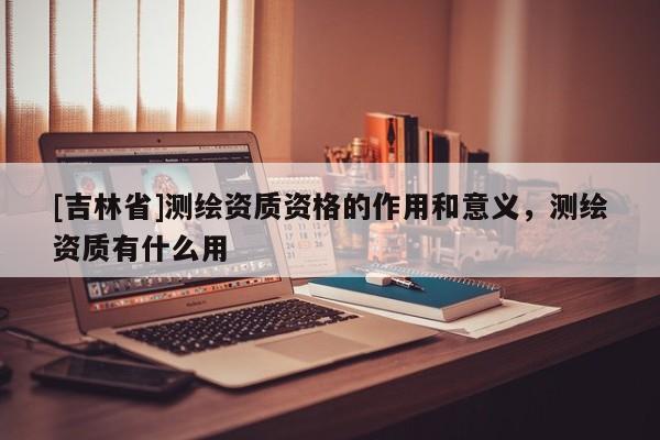 [吉林省]測繪資質資格的作用和意義，測繪資質有什么用