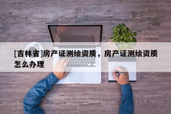 [吉林省]房產(chǎn)證測(cè)繪資質(zhì)，房產(chǎn)證測(cè)繪資質(zhì)怎么辦理