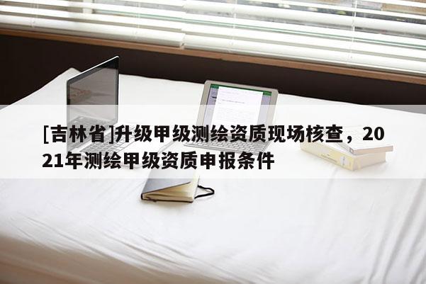 [吉林省]升級甲級測繪資質現場核查，2021年測繪甲級資質申報條件