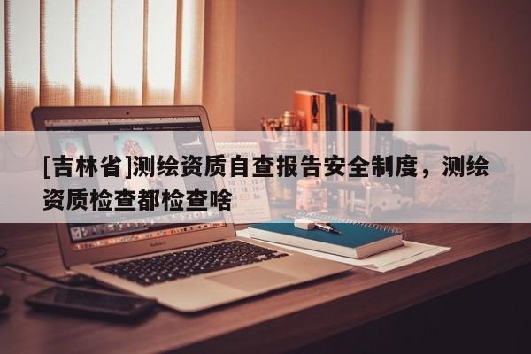 [吉林省]測繪資質(zhì)自查報(bào)告安全制度，測繪資質(zhì)檢查都檢查啥