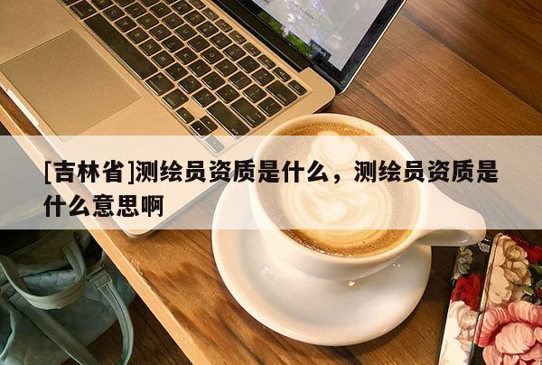 [吉林省]測繪員資質(zhì)是什么，測繪員資質(zhì)是什么意思啊