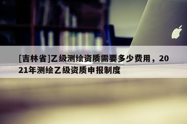 [吉林省]乙級測繪資質需要多少費用，2021年測繪乙級資質申報制度
