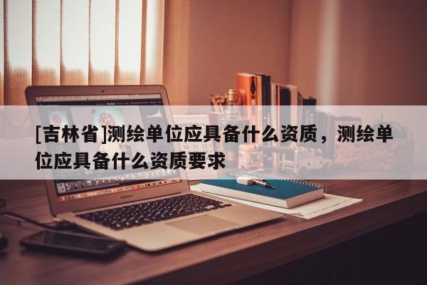 [吉林省]測繪單位應具備什么資質，測繪單位應具備什么資質要求