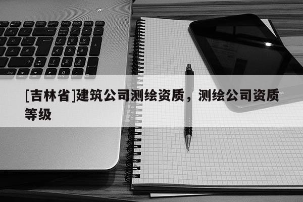 [吉林省]建筑公司測繪資質，測繪公司資質等級