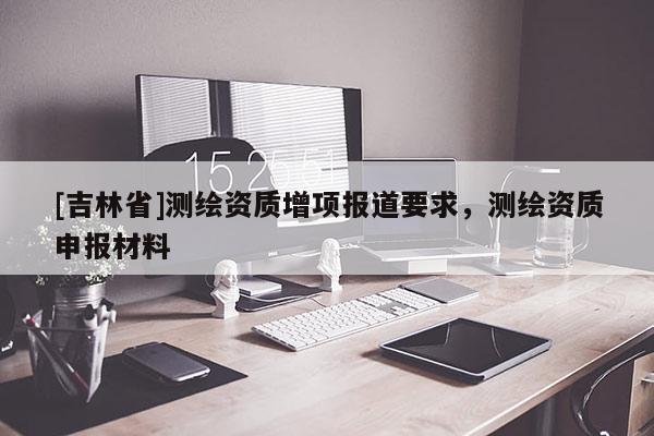[吉林省]測繪資質增項報道要求，測繪資質申報材料