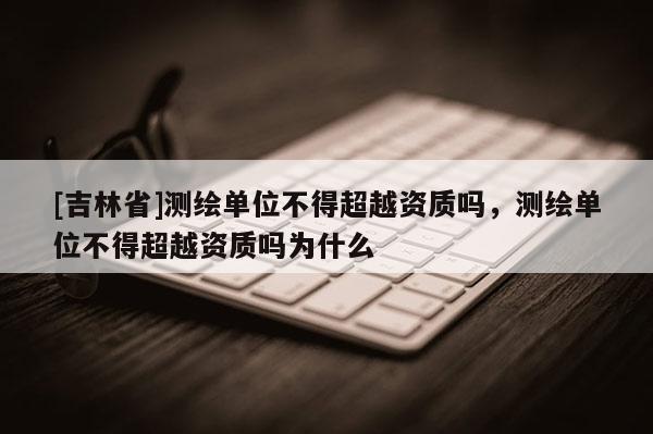 [吉林省]測繪單位不得超越資質嗎，測繪單位不得超越資質嗎為什么