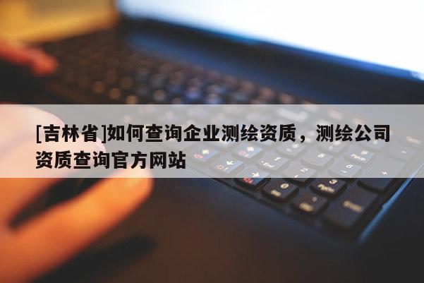 [吉林省]如何查詢企業測繪資質，測繪公司資質查詢官方網站