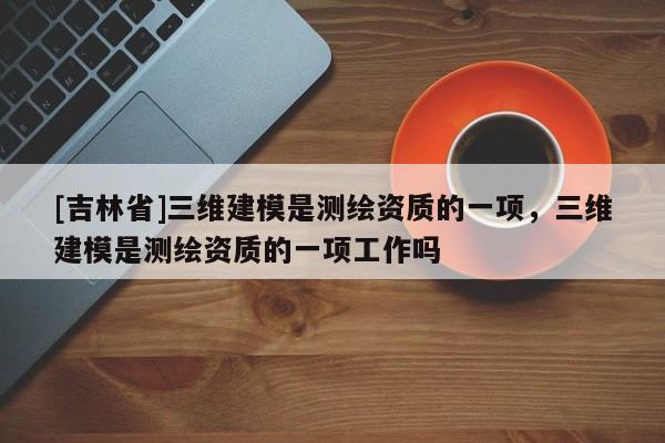 [吉林省]三維建模是測(cè)繪資質(zhì)的一項(xiàng)，三維建模是測(cè)繪資質(zhì)的一項(xiàng)工作嗎