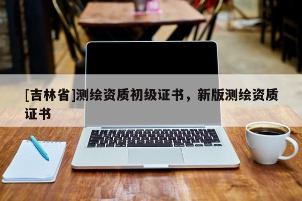 [吉林省]測(cè)繪資質(zhì)初級(jí)證書(shū)，新版測(cè)繪資質(zhì)證書(shū)