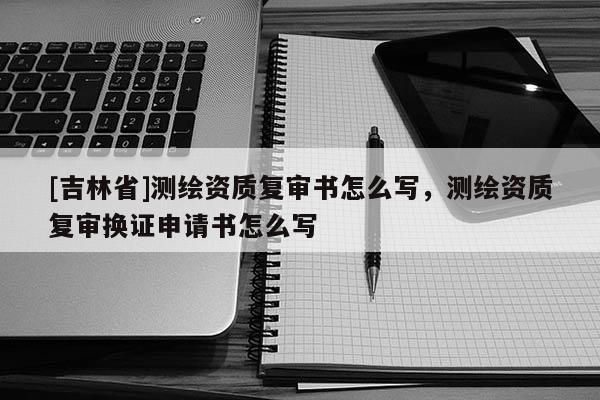 [吉林省]測繪資質(zhì)復(fù)審書怎么寫，測繪資質(zhì)復(fù)審換證申請書怎么寫