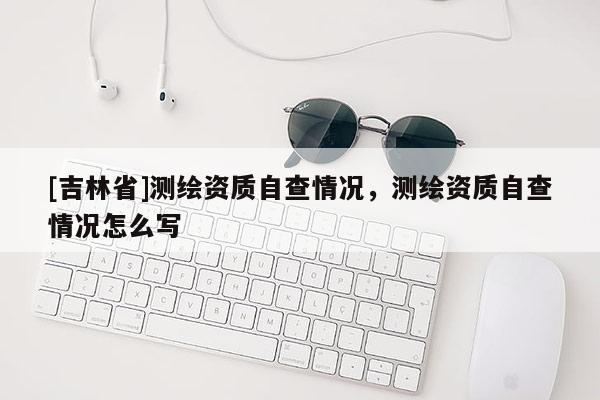 [吉林省]測繪資質自查情況，測繪資質自查情況怎么寫