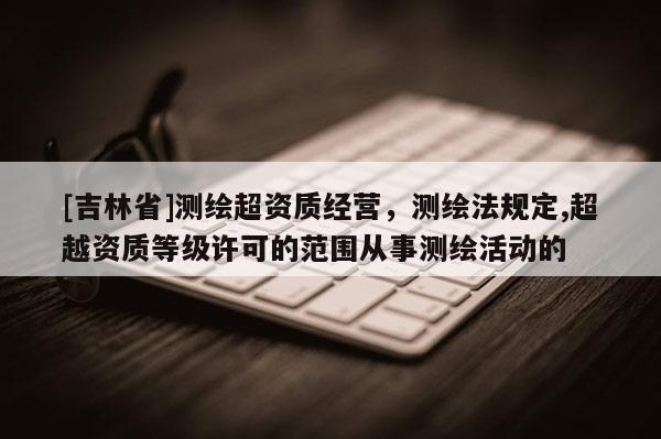 [吉林省]測繪超資質(zhì)經(jīng)營，測繪法規(guī)定,超越資質(zhì)等級許可的范圍從事測繪活動的