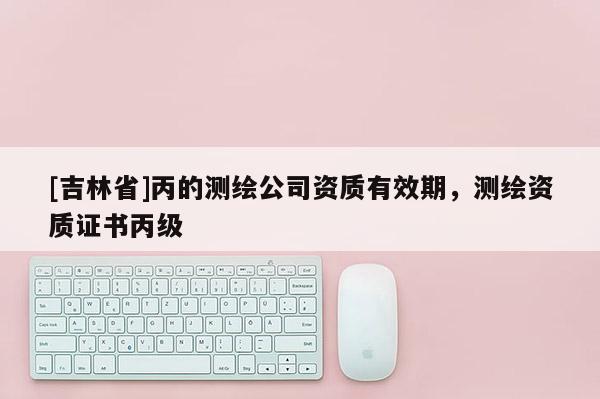 [吉林省]丙的測繪公司資質有效期，測繪資質證書丙級